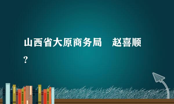 山西省大原商务局 赵喜顺 ?