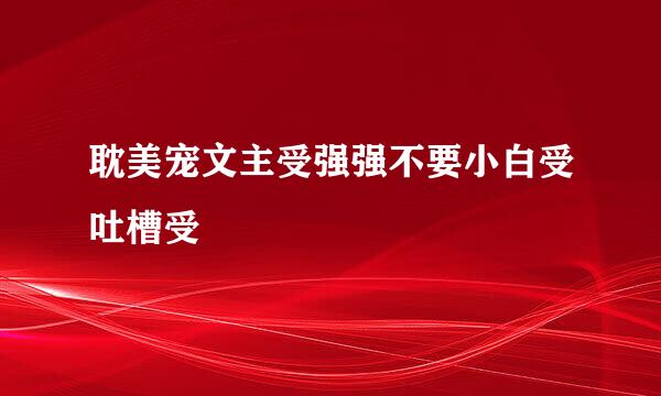 耽美宠文主受强强不要小白受吐槽受