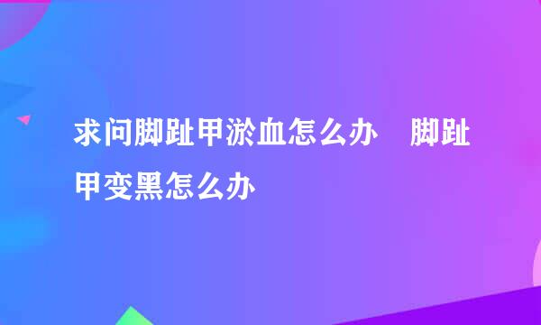 求问脚趾甲淤血怎么办 脚趾甲变黑怎么办