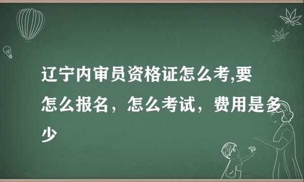 辽宁内审员资格证怎么考,要怎么报名，怎么考试，费用是多少