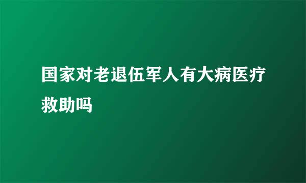 国家对老退伍军人有大病医疗救助吗