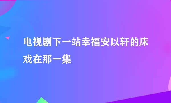 电视剧下一站幸福安以轩的床戏在那一集