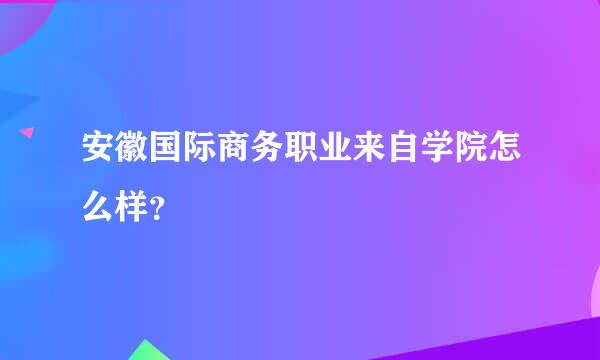 安徽国际商务职业来自学院怎么样？