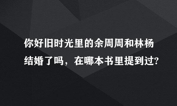 你好旧时光里的余周周和林杨结婚了吗，在哪本书里提到过?