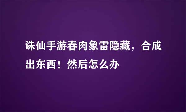 诛仙手游春肉象雷隐藏，合成出东西！然后怎么办