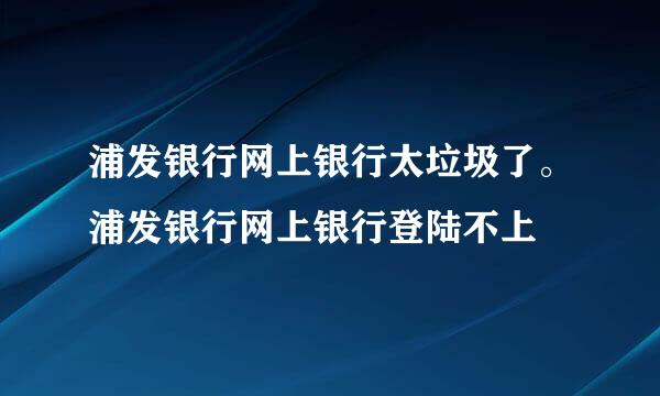 浦发银行网上银行太垃圾了。浦发银行网上银行登陆不上