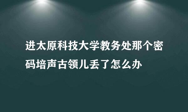 进太原科技大学教务处那个密码培声古领儿丢了怎么办