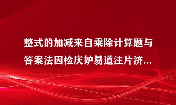 整式的加减来自乘除计算题与答案法因检庆妒易道注片济越多越好！！！是360问答计算题！！还要有答案的！幂的运算也可以