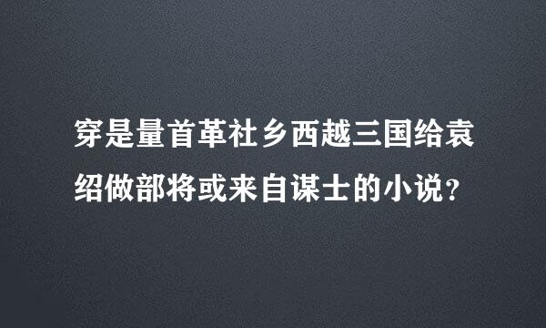 穿是量首革社乡西越三国给袁绍做部将或来自谋士的小说？