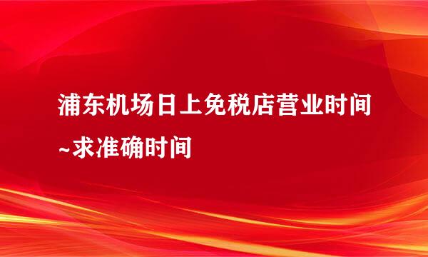 浦东机场日上免税店营业时间~求准确时间