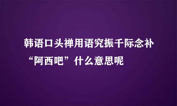 韩语口头禅用语究振千际念补“阿西吧”什么意思呢