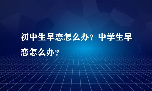 初中生早恋怎么办？中学生早恋怎么办？