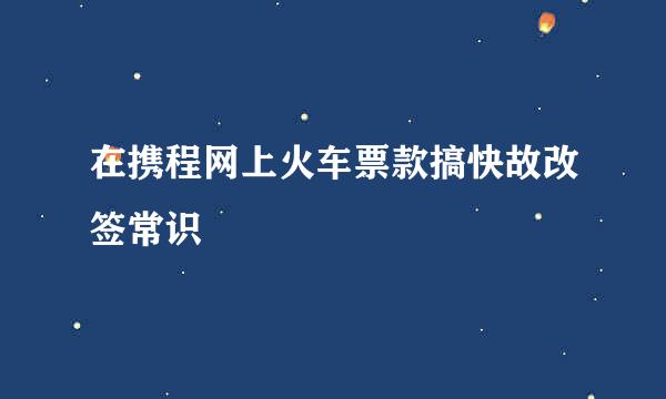 在携程网上火车票款搞快故改签常识