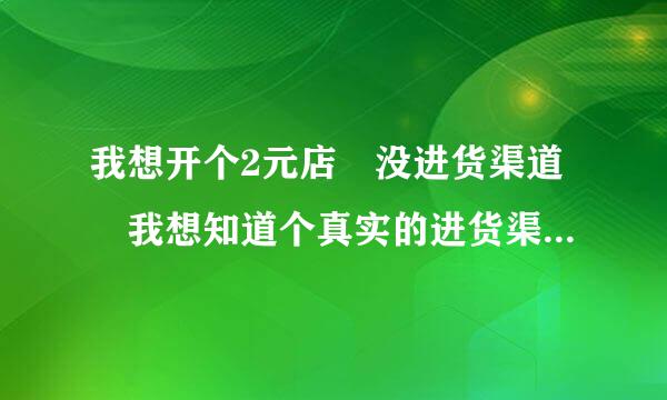 我想开个2元店 没进货渠道 我想知道个真实的进货渠道 哪位高人指点来自一下