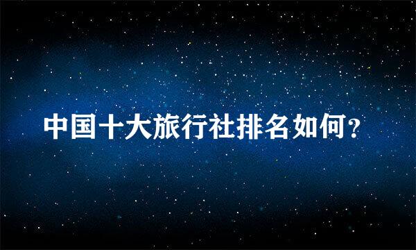 中国十大旅行社排名如何？