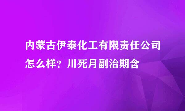 内蒙古伊泰化工有限责任公司怎么样？川死月副治期含