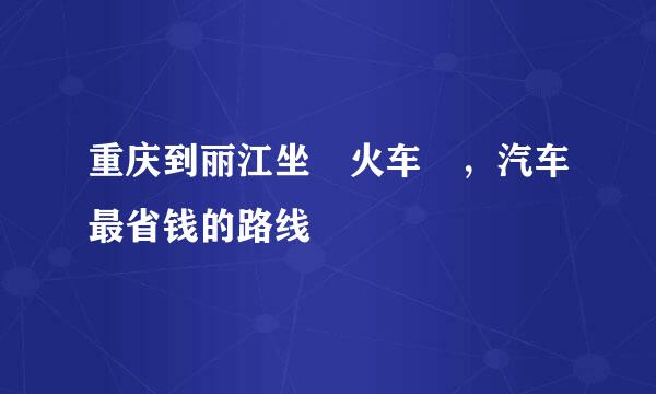 重庆到丽江坐 火车 ，汽车最省钱的路线