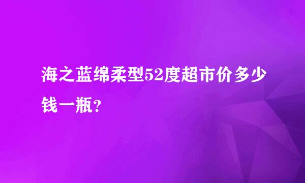 海之蓝绵柔型52度超市价多少钱一瓶？