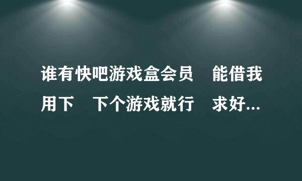 谁有快吧游戏盒会员 能借我用下 下个游戏就行 求好人 谢来自谢 ！！