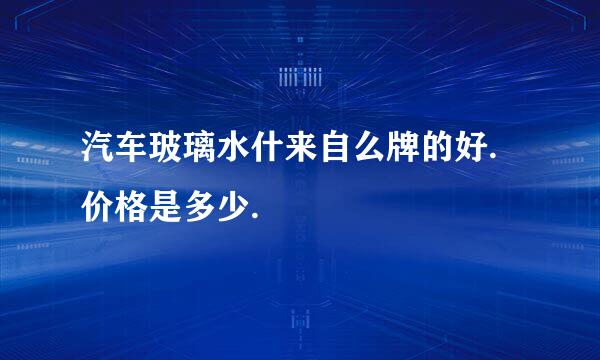 汽车玻璃水什来自么牌的好.价格是多少.