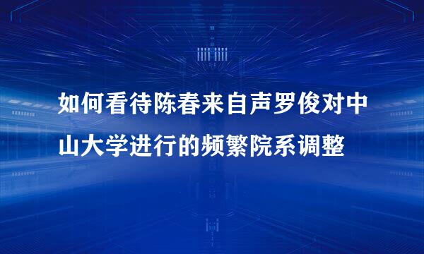 如何看待陈春来自声罗俊对中山大学进行的频繁院系调整