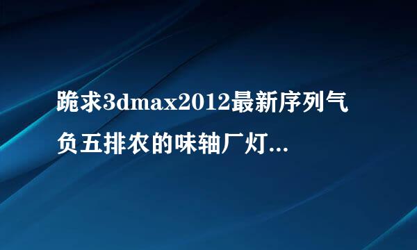 跪求3dmax2012最新序列气负五排农的味轴厂灯切号和密钥，谢谢