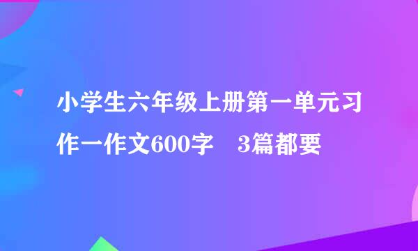 小学生六年级上册第一单元习作一作文600字 3篇都要