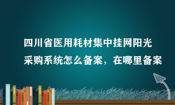 四川省医用耗材集中挂网阳光采购系统怎么备案，在哪里备案