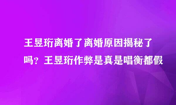 王昱珩离婚了离婚原因揭秘了吗？王昱珩作弊是真是唱衡都假