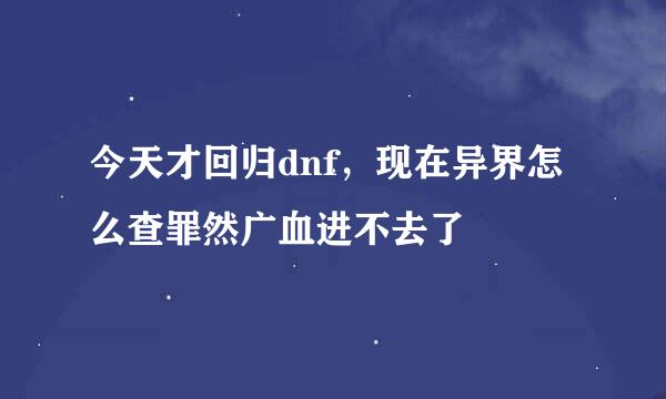 今天才回归dnf，现在异界怎么查罪然广血进不去了