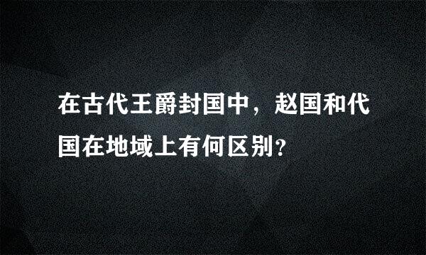 在古代王爵封国中，赵国和代国在地域上有何区别？