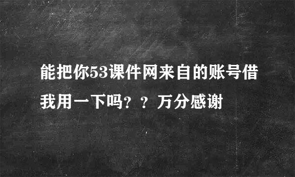 能把你53课件网来自的账号借我用一下吗？？万分感谢