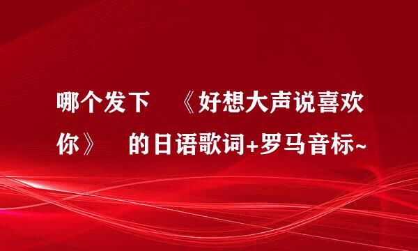 哪个发下 《好想大声说喜欢你》 的日语歌词+罗马音标~