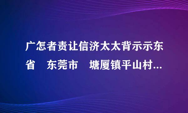 广怎者责让信济太太背示示东省 东莞市 塘厦镇平山村的邮政编码是多少