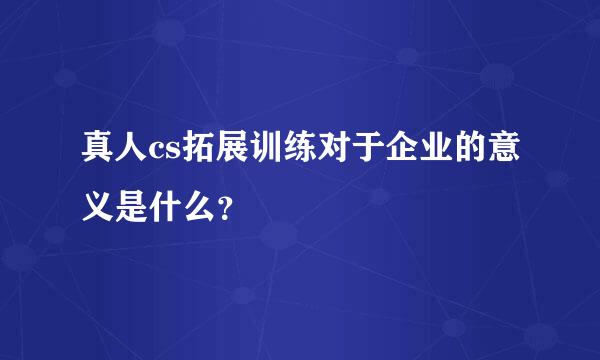 真人cs拓展训练对于企业的意义是什么？