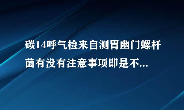 碳14呼气检来自测胃幽门螺杆菌有没有注意事项即是不是要禁食、空腹等等谢谢指教