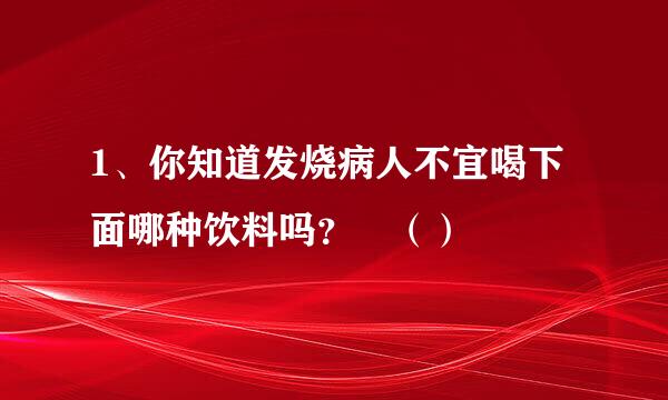 1、你知道发烧病人不宜喝下面哪种饮料吗？ （）