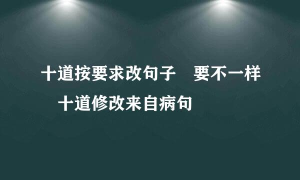 十道按要求改句子 要不一样 十道修改来自病句