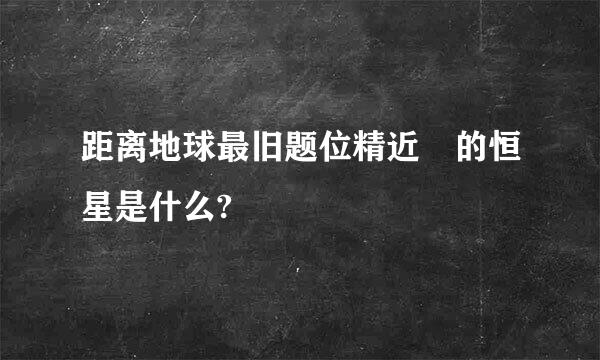 距离地球最旧题位精近 的恒星是什么?