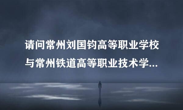 请问常州刘国钧高等职业学校与常州铁道高等职业技术学校哪个好?