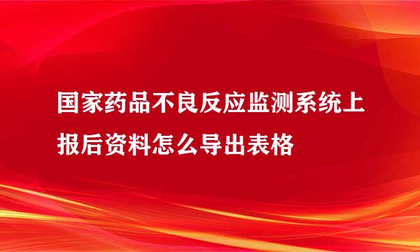 国家药品不良反应监测系统上报后资料怎么导出表格