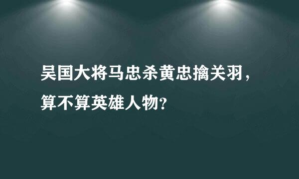 吴国大将马忠杀黄忠擒关羽，算不算英雄人物？