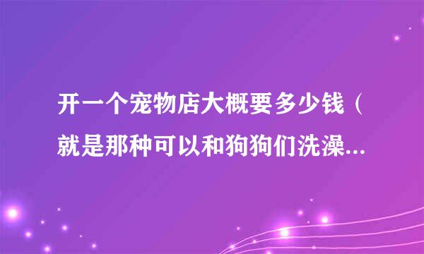 开一个宠物店大概要多少钱（就是那种可以和狗狗们洗澡.玩乐的那种店铺），大概要多少钱的