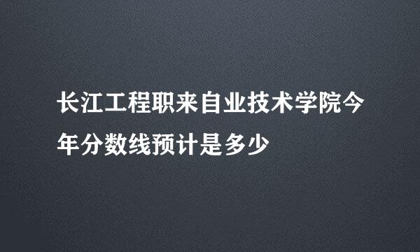 长江工程职来自业技术学院今年分数线预计是多少