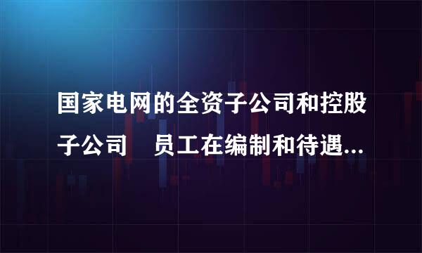 国家电网的全资子公司和控股子公司 员工在编制和待遇娘鱼句上有什么区别