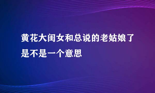 黄花大闺女和总说的老姑娘了是不是一个意思