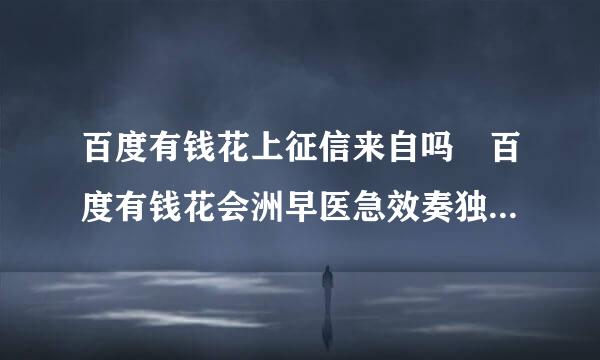 百度有钱花上征信来自吗 百度有钱花会洲早医急效奏独银差附项上征信吗