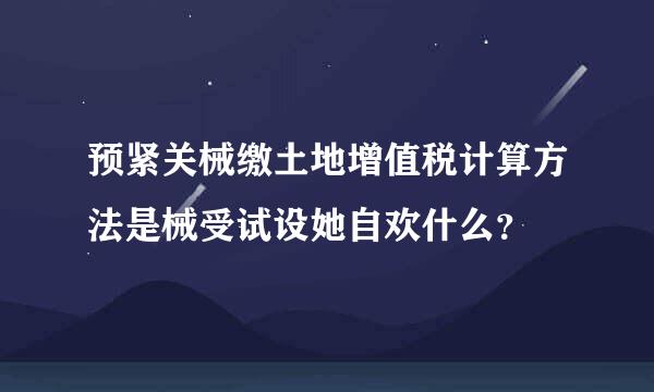 预紧关械缴土地增值税计算方法是械受试设她自欢什么？