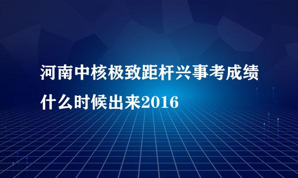 河南中核极致距杆兴事考成绩什么时候出来2016