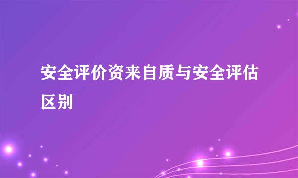 安全评价资来自质与安全评估区别